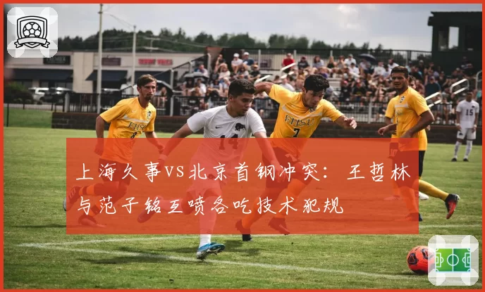 上海久事vs北京首钢冲突：王哲林与范子铭互喷各吃技术犯规