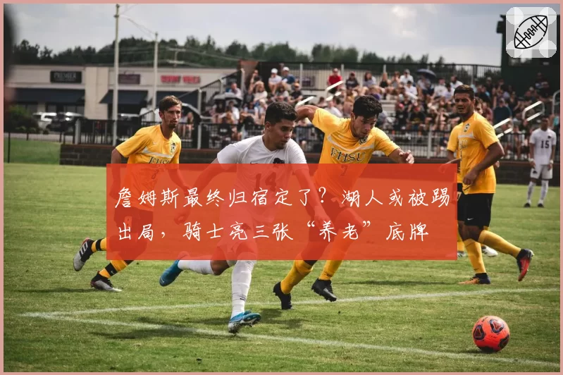 詹姆斯最终归宿定了？湖人或被踢出局，骑士亮三张“养老”底牌