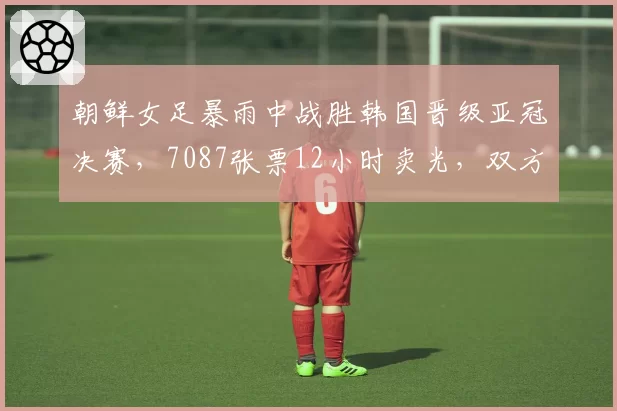 朝鲜女足暴雨中战胜韩国晋级亚冠决赛，7087张票12小时卖光，双方球员住同家酒店