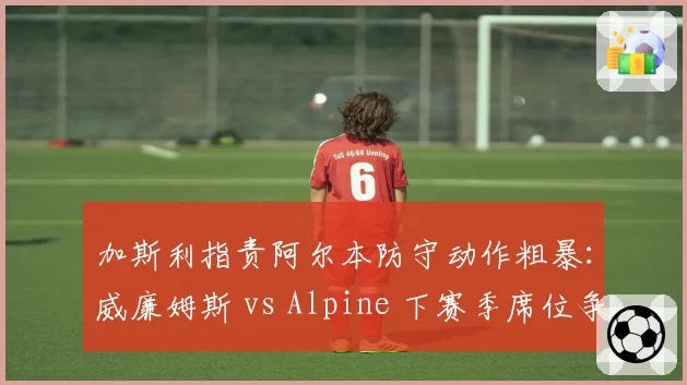 加斯利指责阿尔本防守动作粗暴：威廉姆斯 vs Alpine 下赛季席位争夺暗流涌动