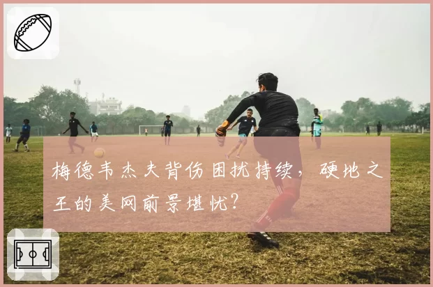 梅德韦杰夫背伤困扰持续,硬地之王的美网前景堪忧?