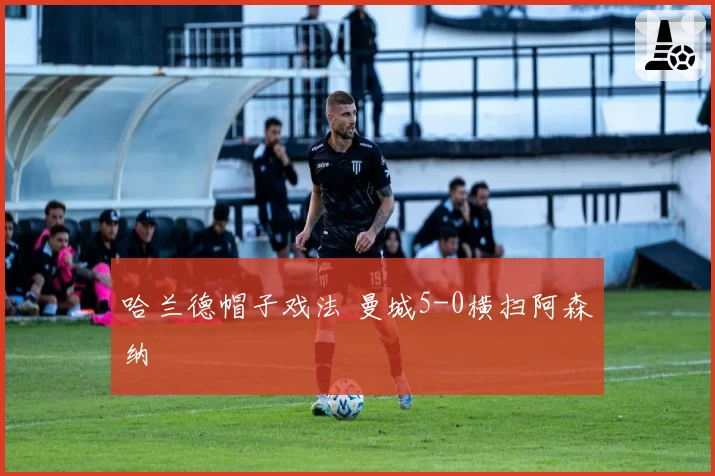 哈兰德帽子戏法 曼城5-0横扫阿森纳