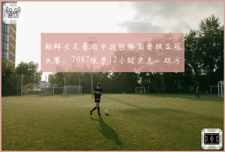 朝鲜女足暴雨中战胜韩国晋级亚冠决赛,7087张票12小时卖光,双方球员住同家酒店