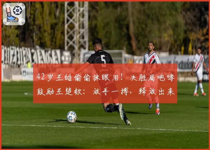 42岁王皓偷偷抹眼泪!决胜局咆哮鼓励王楚钦:放手一搏,释放出来