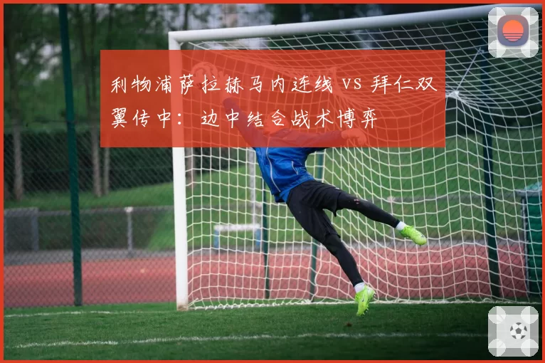 利物浦萨拉赫马内连线 vs 拜仁双翼传中:边中结合战术博弈