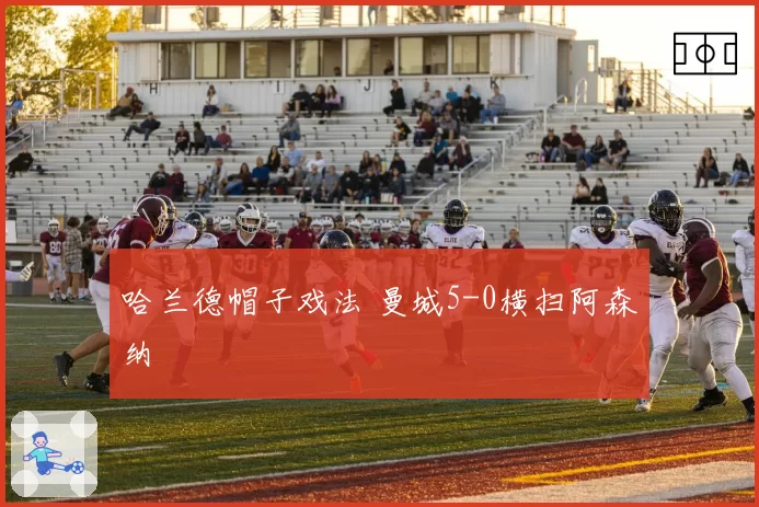 哈兰德帽子戏法 曼城5-0横扫阿森纳