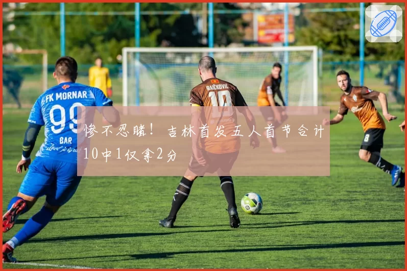 惨不忍睹！吉林首发五人首节合计10中1仅拿2分