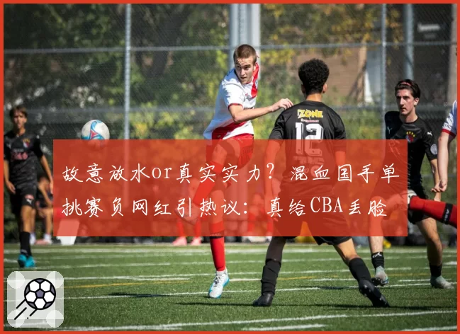 故意放水or真实实力?混血国手单挑赛负网红引热议:真给CBA丢脸