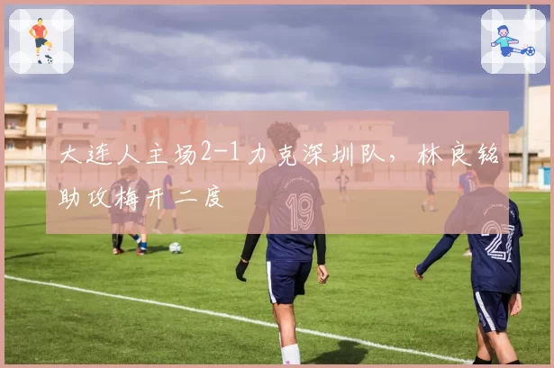 大连人主场2-1力克深圳队，林良铭助攻梅开二度