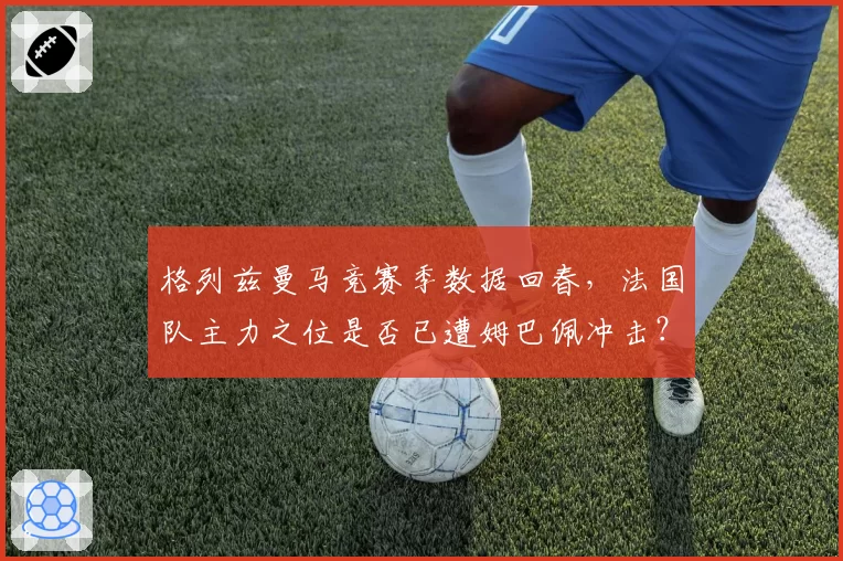 格列兹曼马竞赛季数据回春，法国队主力之位是否已遭姆巴佩冲击？