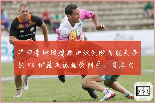 早田希娜因鹰眼回放失败与裁判争执 vs 伊藤美诚接受判罚，日本女单内部反应分化