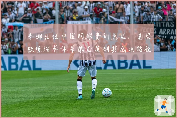 李娜出任中国网球青训总监，基层教练培养体系能否复制其成功路径？