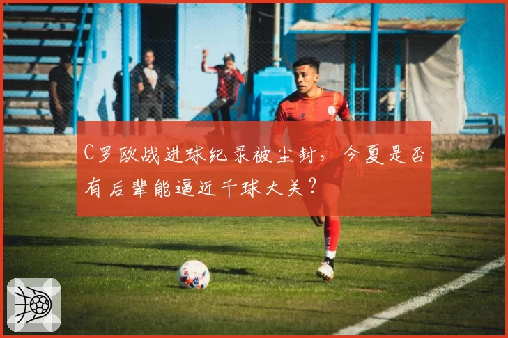 C罗欧战进球纪录被尘封,今夏是否有后辈能逼近千球大关?
