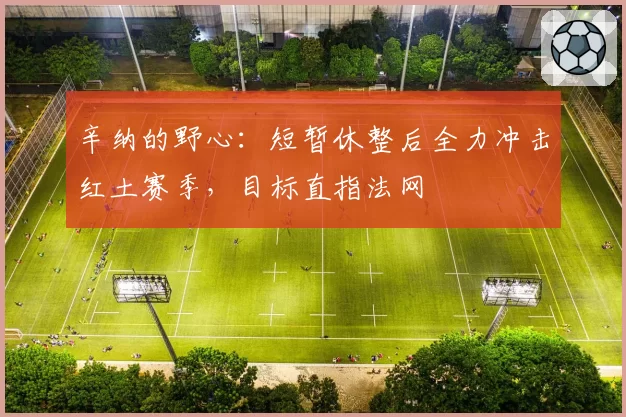 辛纳的野心：短暂休整后全力冲击红土赛季，目标直指法网