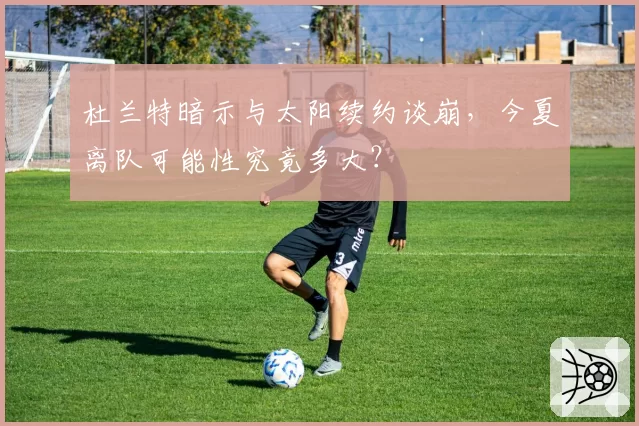 杜兰特暗示与太阳续约谈崩，今夏离队可能性究竟多大？