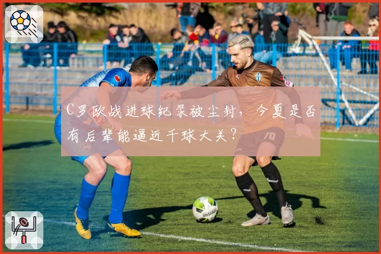 C罗欧战进球纪录被尘封,今夏是否有后辈能逼近千球大关?