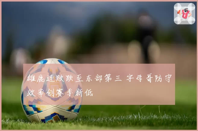 雄鹿连败跌至东部第三 字母哥防守效率创赛季新低