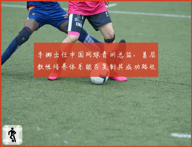 李娜出任中国网球青训总监，基层教练培养体系能否复制其成功路径？