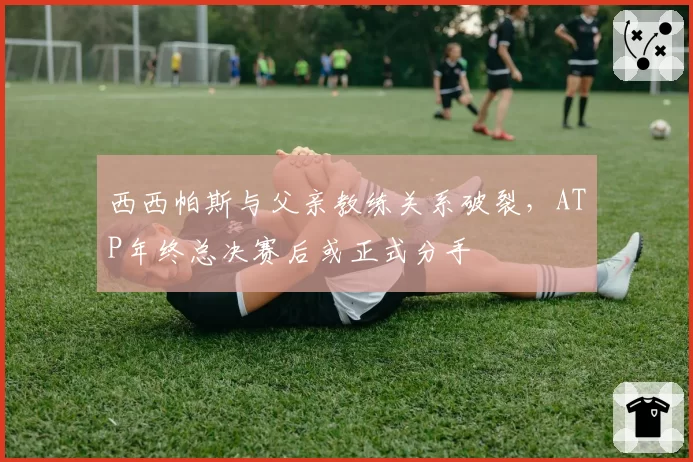 西西帕斯与父亲教练关系破裂，ATP年终总决赛后或正式分手
