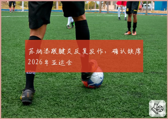 苏炳添跟腱炎反复发作，确认缺席2026年亚运会