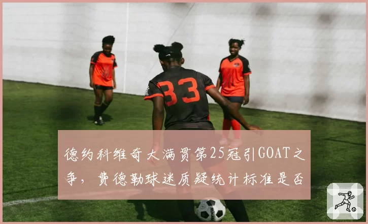 德约科维奇大满贯第25冠引GOAT之争，费德勒球迷质疑统计标准是否公允？