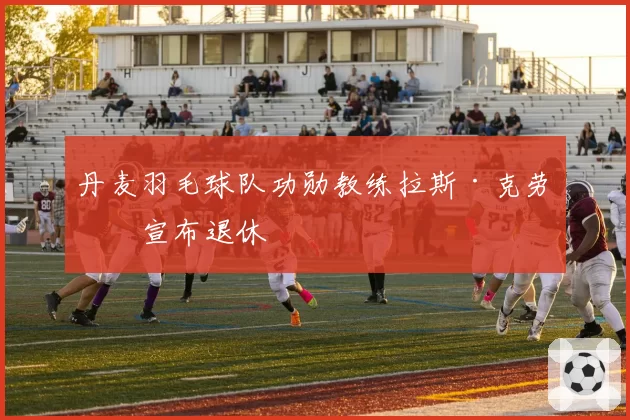 丹麦羽毛球队功勋教练拉斯·克劳斯宣布退休