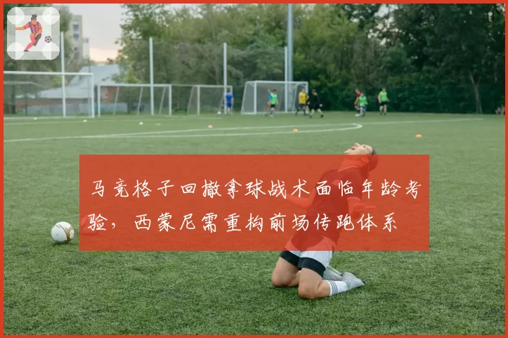 马竞格子回撤拿球战术面临年龄考验，西蒙尼需重构前场传跑体系