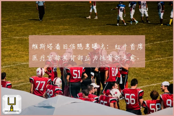 维斯塔潘旧伤隐患曝光:红牛首席医疗官称其背部应力性骨折未愈,强行参赛或危及生涯