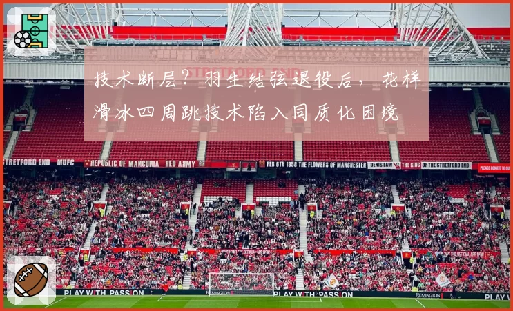 技术断层？羽生结弦退役后，花样滑冰四周跳技术陷入同质化困境