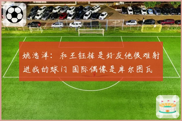 姚浩洋:和王钰栋是好友他很难射进我的球门 国际偶像是库尔图瓦
