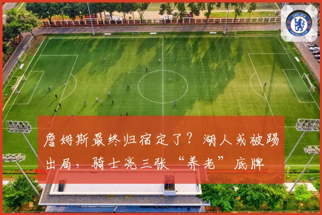詹姆斯最终归宿定了？湖人或被踢出局，骑士亮三张“养老”底牌