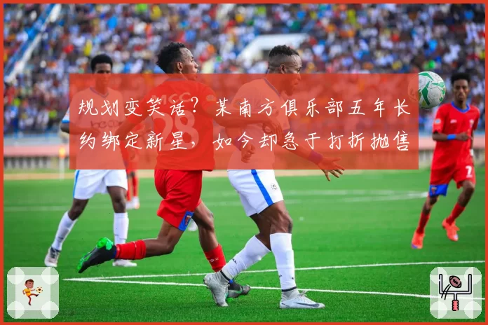 规划变笑话?某南方俱乐部五年长约绑定新星,如今却急于打折抛售