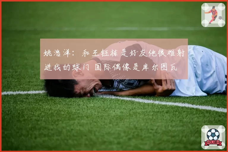 姚浩洋:和王钰栋是好友他很难射进我的球门 国际偶像是库尔图瓦