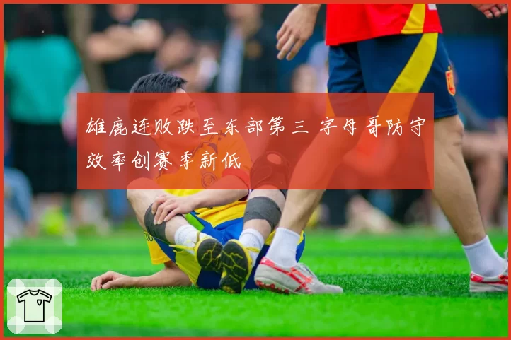 雄鹿连败跌至东部第三 字母哥防守效率创赛季新低