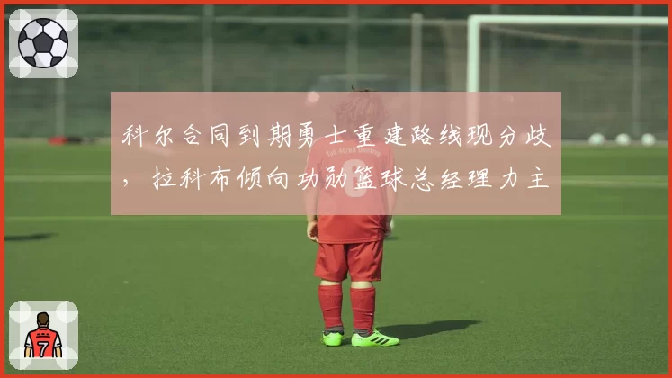 科尔合同到期勇士重建路线现分歧，拉科布倾向功勋篮球总经理力主换血