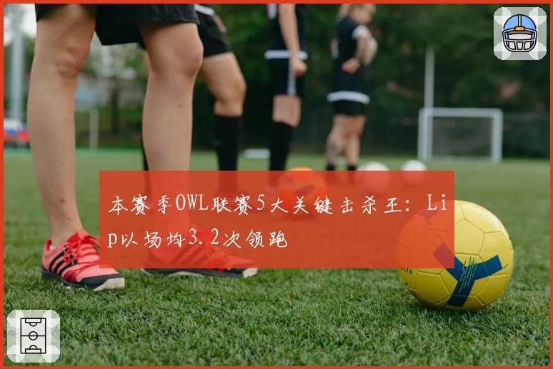 本赛季OWL联赛5大关键击杀王:Lip以场均3.2次领跑