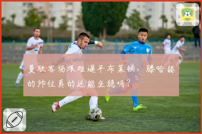 曼联客场艰难逼平布莱顿，滕哈赫的帅位真的还能坐稳吗？