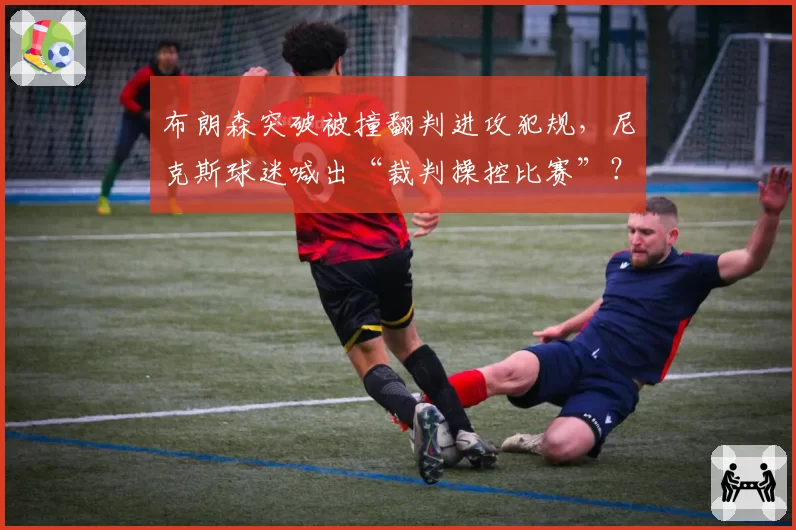 布朗森突破被撞翻判进攻犯规,尼克斯球迷喊出“裁判操控比赛”?