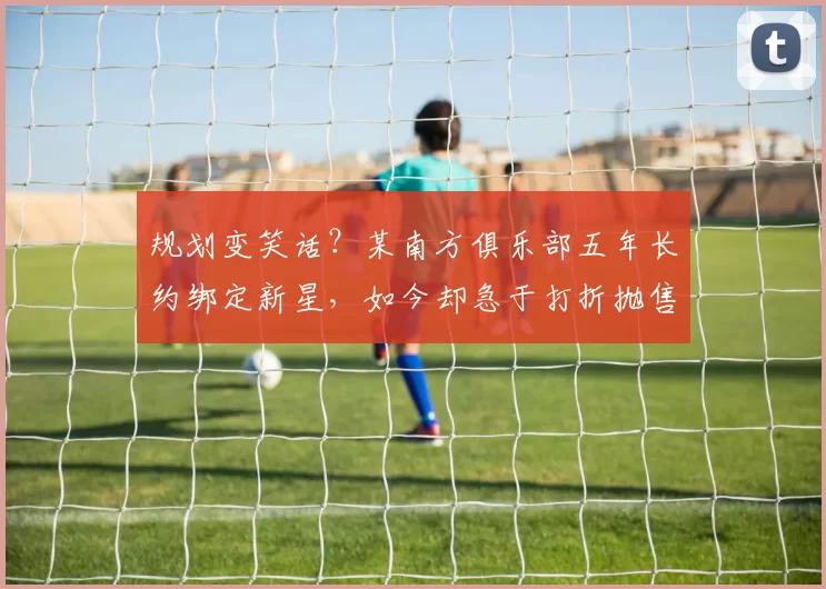 规划变笑话?某南方俱乐部五年长约绑定新星,如今却急于打折抛售