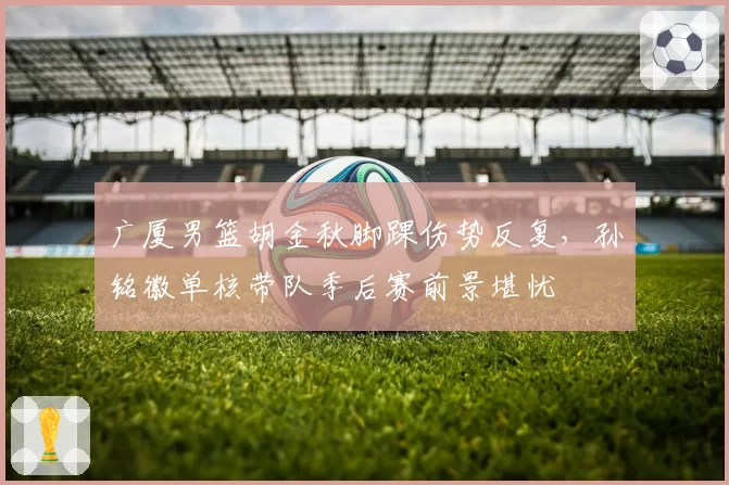 广厦男篮胡金秋脚踝伤势反复，孙铭徽单核带队季后赛前景堪忧