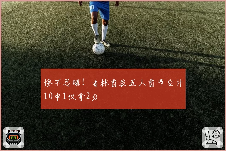 惨不忍睹！吉林首发五人首节合计10中1仅拿2分