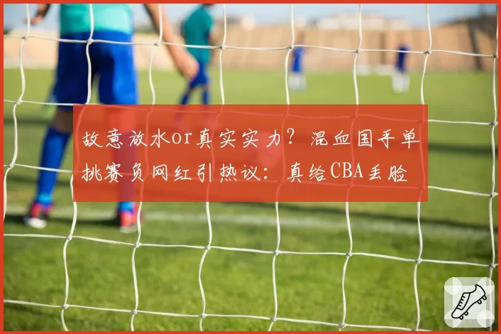 故意放水or真实实力?混血国手单挑赛负网红引热议:真给CBA丢脸