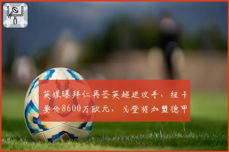 英媒曝拜仁再签英超进攻手,纽卡要价8600万欧元,戈登将加盟德甲