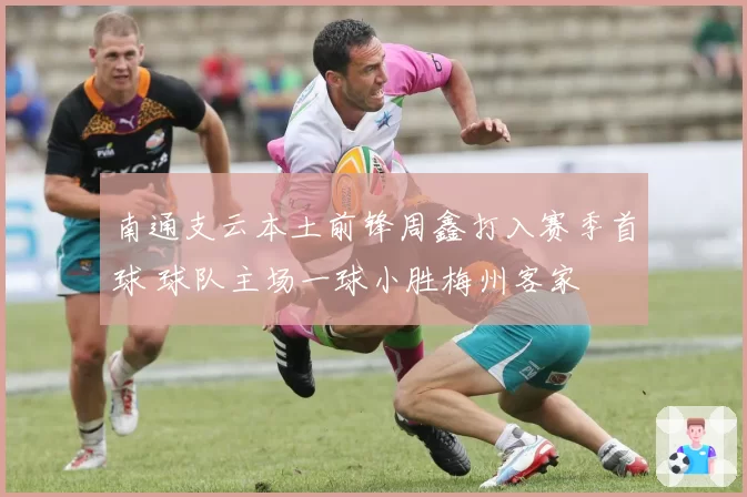 南通支云本土前锋周鑫打入赛季首球 球队主场一球小胜梅州客家