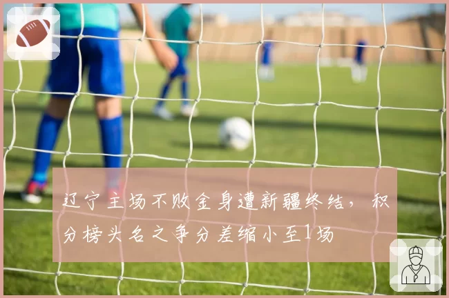 辽宁主场不败金身遭新疆终结，积分榜头名之争分差缩小至1场