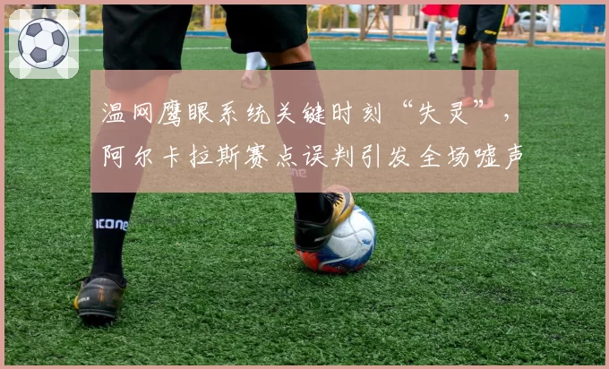 温网鹰眼系统关键时刻“失灵”，阿尔卡拉斯赛点误判引发全场嘘声