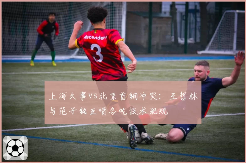 上海久事vs北京首钢冲突：王哲林与范子铭互喷各吃技术犯规