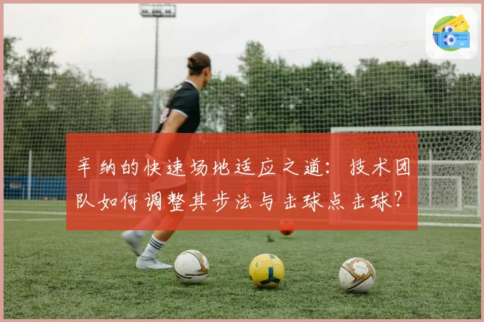 辛纳的快速场地适应之道:技术团队如何调整其步法与击球点击球?