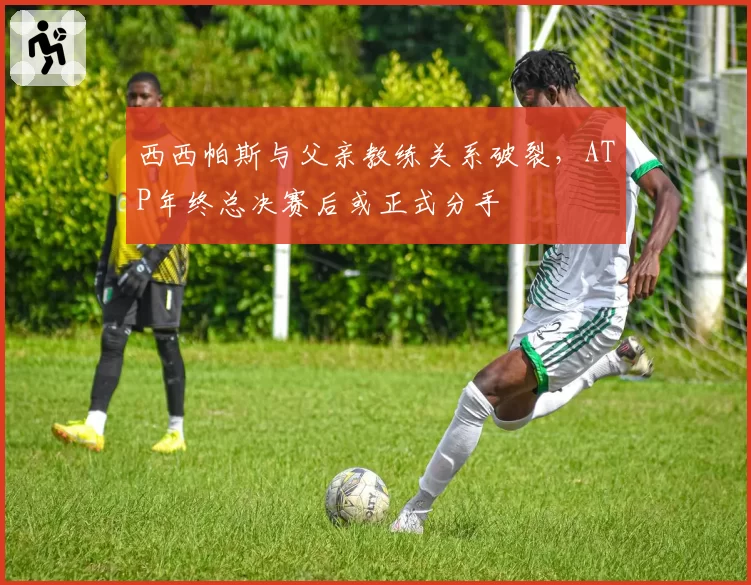 西西帕斯与父亲教练关系破裂，ATP年终总决赛后或正式分手