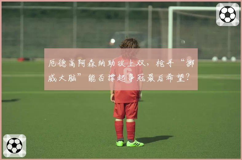 厄德高阿森纳助攻上双，枪手“挪威大脑”能否撑起争冠最后希望？